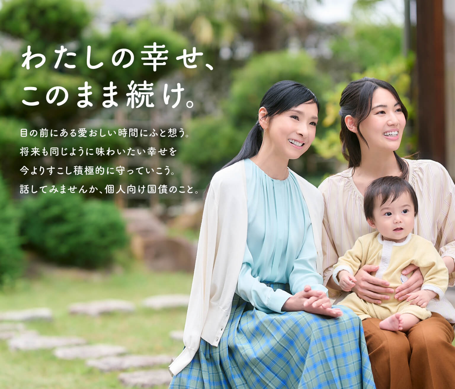 わたしの幸せ、このまま続け 目の前にある愛おしい時間にふと想う。将来も同じように味わいたい幸せを 今よりすこし積極的に守っていこう。話してみませんか。個人向け国債のこと。