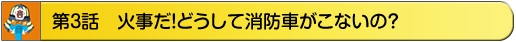 第3話　火事だ！どうして消防車がこないの？